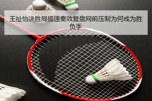 王祉怡决胜局提速奏效复盘网前压制为何成为胜负手