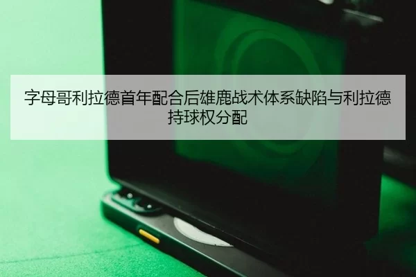 字母哥利拉德首年配合后雄鹿战术体系缺陷与利拉德持球权分配